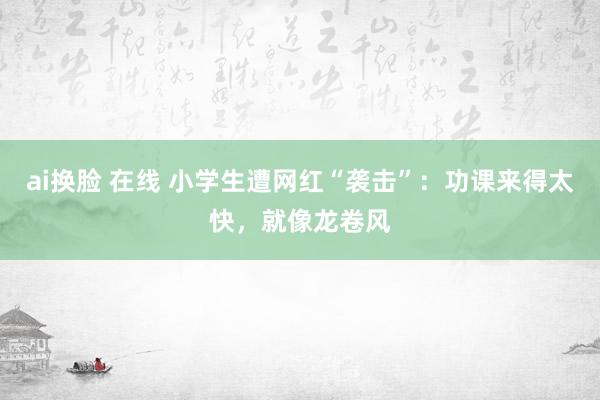 ai换脸 在线 小学生遭网红“袭击”：功课来得太快，就像龙卷风