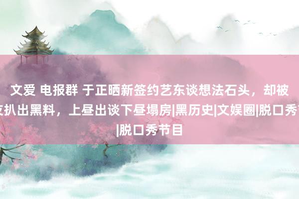 文爱 电报群 于正晒新签约艺东谈想法石头，却被网友扒出黑料，上昼出谈下昼塌房|黑历史|文娱圈|脱口秀节目