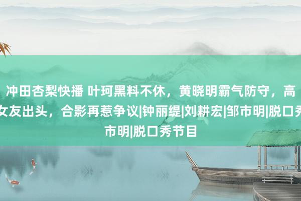 冲田杏梨快播 叶珂黑料不休，黄晓明霸气防守，高调带女友出头，合影再惹争议|钟丽缇|刘耕宏|邹市明|脱口秀节目