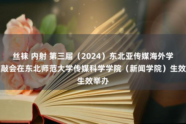 丝袜 内射 第三届（2024）东北亚传媒海外学术推敲会在东北师范大学传媒科学学院（新闻学院）生效举办