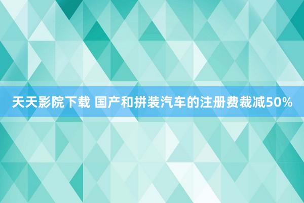 天天影院下载 国产和拼装汽车的注册费裁减50%