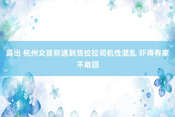 露出 杭州女孩称遇到货拉拉司机性混乱 吓得有家不敢回