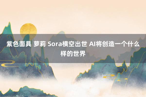 紫色面具 萝莉 Sora横空出世 AI将创造一个什么样的世界