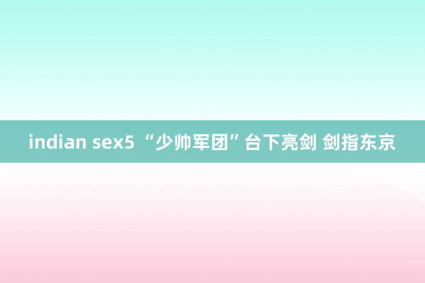 indian sex5 “少帅军团”台下亮剑 剑指东京