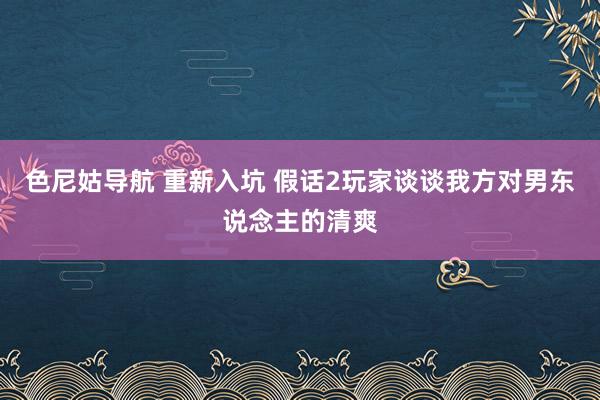 色尼姑导航 重新入坑 假话2玩家谈谈我方对男东说念主的清爽