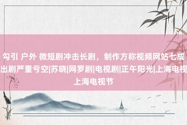 勾引 户外 微短剧冲击长剧，制作方称视频网站七成播出剧严重亏空|苏晓|网罗剧|电视剧|正午阳光|上海电视节