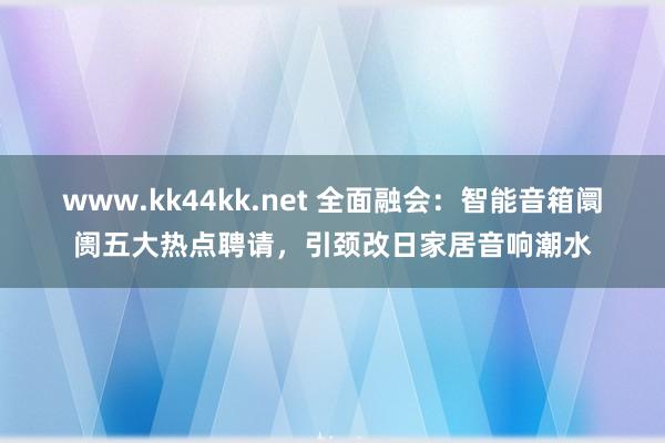 www.kk44kk.net 全面融会：智能音箱阛阓五大热点聘请，引颈改日家居音响潮水