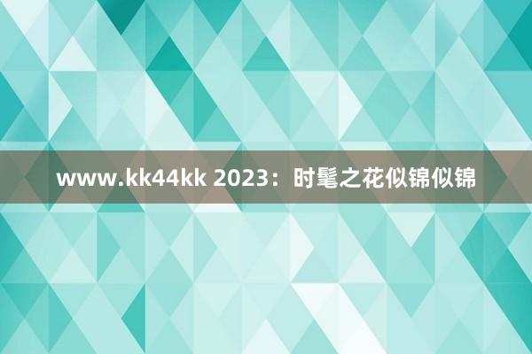 www.kk44kk 2023：时髦之花似锦似锦