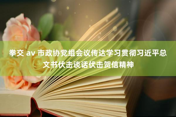 拳交 av 市政协党组会议传达学习贯彻习近平总文书伏击谈话伏击贺信精神