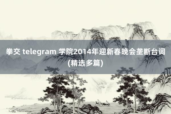 拳交 telegram 学院2014年迎新春晚会垄断台词(精选多篇)