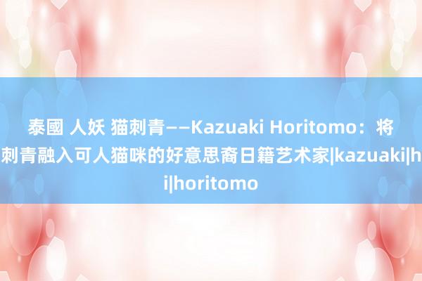 泰國 人妖 猫刺青——Kazuaki Horitomo：将日本传统刺青融入可人猫咪的好意思裔日籍艺术家|kazuaki|horitomo