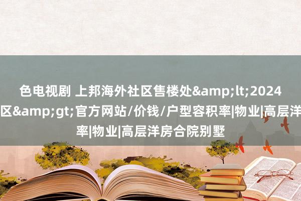 色电视剧 上邦海外社区售楼处&lt;2024上邦海外社区&gt;官方网站/价钱/户型容积率|物业|高层洋房合院别墅