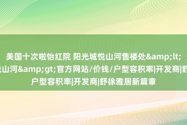 美国十次啦怡红院 阳光城悦山河售楼处&lt;2024阳光城悦山河&gt;官方网站/价钱/户型容积率|开发商|舒徐雅居新篇章