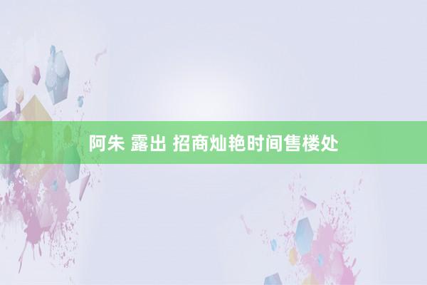 阿朱 露出 招商灿艳时间售楼处