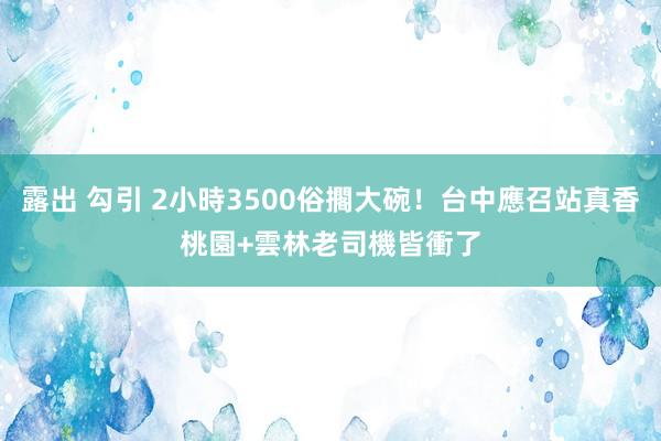 露出 勾引 2小時3500俗擱大碗！台中應召站真香　桃園+雲林老司機皆衝了