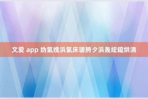 文爱 app 妫氭媿浜氭床瑗胯タ浜轰綋鑹烘湳