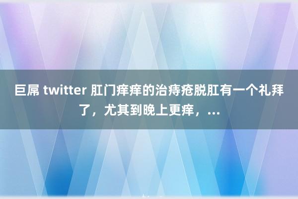 巨屌 twitter 肛门痒痒的治痔疮脱肛有一个礼拜了，尤其到晚上更痒，...