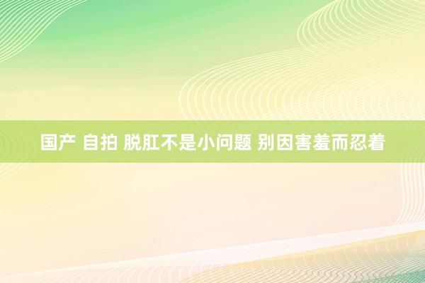 国产 自拍 脱肛不是小问题 别因害羞而忍着