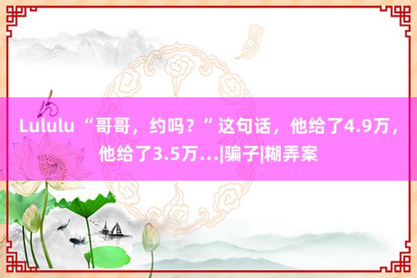 Lululu “哥哥，约吗？”这句话，他给了4.9万，他给了3.5万…|骗子|糊弄案