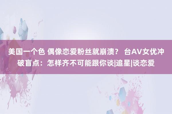 美国一个色 偶像恋爱粉丝就崩溃？ 台AV女优冲破盲点：怎样齐不可能跟你谈|追星|谈恋爱