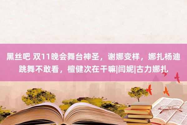 黑丝吧 双11晚会舞台神圣，谢娜变样，娜扎杨迪跳舞不敢看，檀健次在干嘛|闫妮|古力娜扎