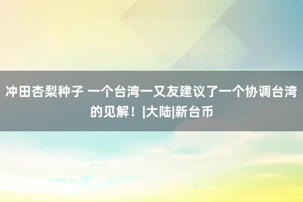 冲田杏梨种子 一个台湾一又友建议了一个协调台湾的见解！|大陆|新台币