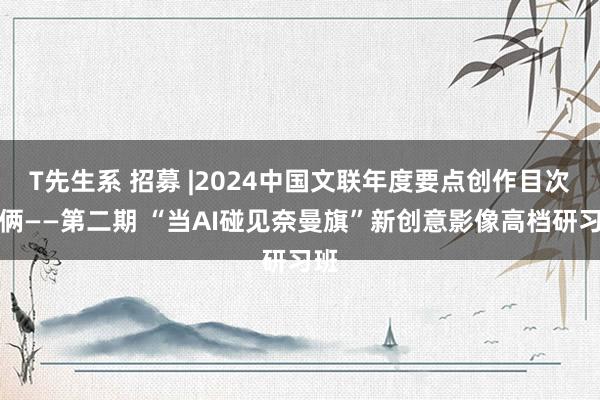 T先生系 招募 |2024中国文联年度要点创作目次技俩——第二期 “当AI碰见奈曼旗”新创意影像高档研习班