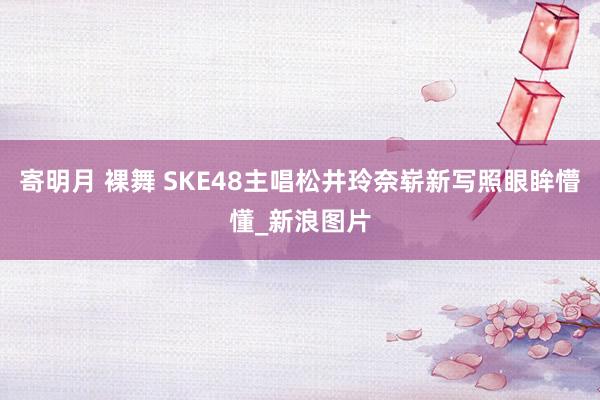 寄明月 裸舞 SKE48主唱松井玲奈崭新写照眼眸懵懂_新浪图片