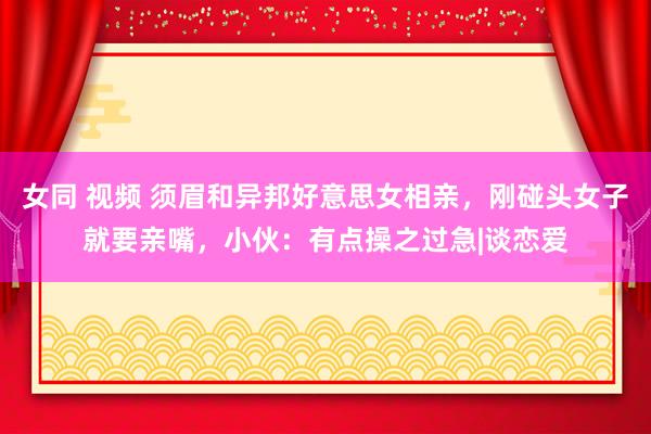 女同 视频 须眉和异邦好意思女相亲，刚碰头女子就要亲嘴，小伙：有点操之过急|谈恋爱