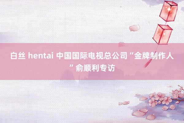 白丝 hentai 中国国际电视总公司“金牌制作人”俞顺利专访