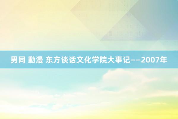 男同 動漫 东方谈话文化学院大事记——2007年