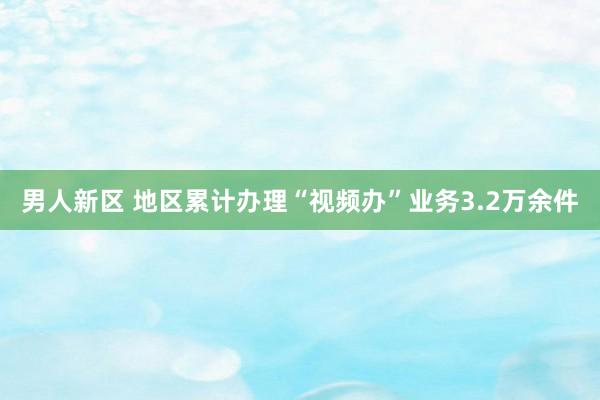 男人新区 地区累计办理“视频办”业务3.2万余件