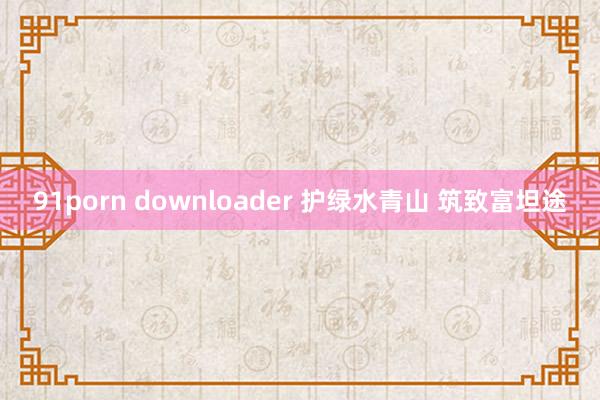 91porn downloader 护绿水青山 筑致富坦途