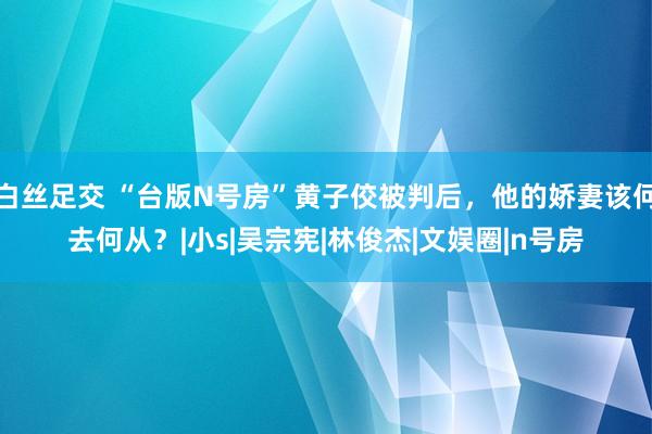 白丝足交 “台版N号房”黄子佼被判后，他的娇妻该何去何从？|小s|吴宗宪|林俊杰|文娱圈|n号房