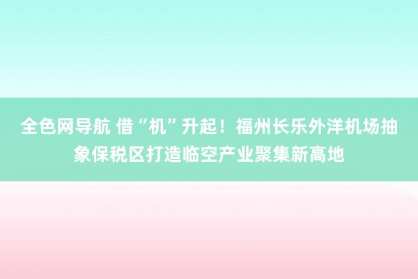 全色网导航 借“机”升起！福州长乐外洋机场抽象保税区打造临空产业聚集新高地