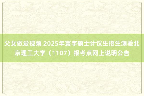 父女做爱视频 2025年寰宇硕士计议生招生测验北京理工大学（1107）报考点网上说明公告